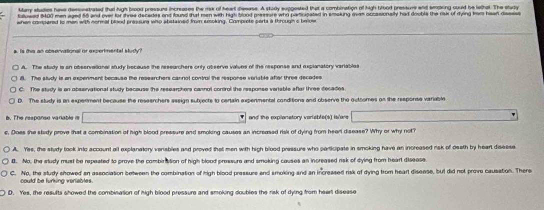 Manry studies have demonstrated that high blood pressure increases the risk of heart disease. A study suggested that a combination of high blood pressure end smoking could be lethal. The study
foluwed 8400 men aged 55 and over for three decedes and found that men with high blood pressure who participated in smoking even occasionally had double the risk of dying from hsarl disssss
when compered to men with normal blood pressure who abstained from smoking. Compiete parts a through c below
a. Is this an observational or experimental study?
A. The study is an observational study because the researchers only observe values of the response and explanatory variables
B. The study is an experiment because the researchers cannot contrul the response variable after three decades
C. The study is an observational study because the researchers cannot control the response variable after three decades.
D. The study is an experiment because the researchers assign subjects to certain experimental conditions and observe the outcomes on the response variable
b. The response variable is and the explanatory variable(s) is/are
c. Does the study prove that a combination of high blood pressure and smoking causes an increased risk of dying from heart disease? Why or why not?
A. Yes, the study took into account all explanatory variables and proved that men with high blood pressure who participate in smoking have an increased risk of death by heart disease
B. No, the study must be repeated to prove the combiriction of high blood pressure and smoking causes an increased risk of dying from heart disease.
C. No, the study showed an association between the combination of high blood pressure and smoking and an increased risk of dying from heart disease, but did not prove causation. There
could be lurking variables.
D. Yes, the results showed the combination of high blood pressure and smoking doubles the risk of dying from heart disease