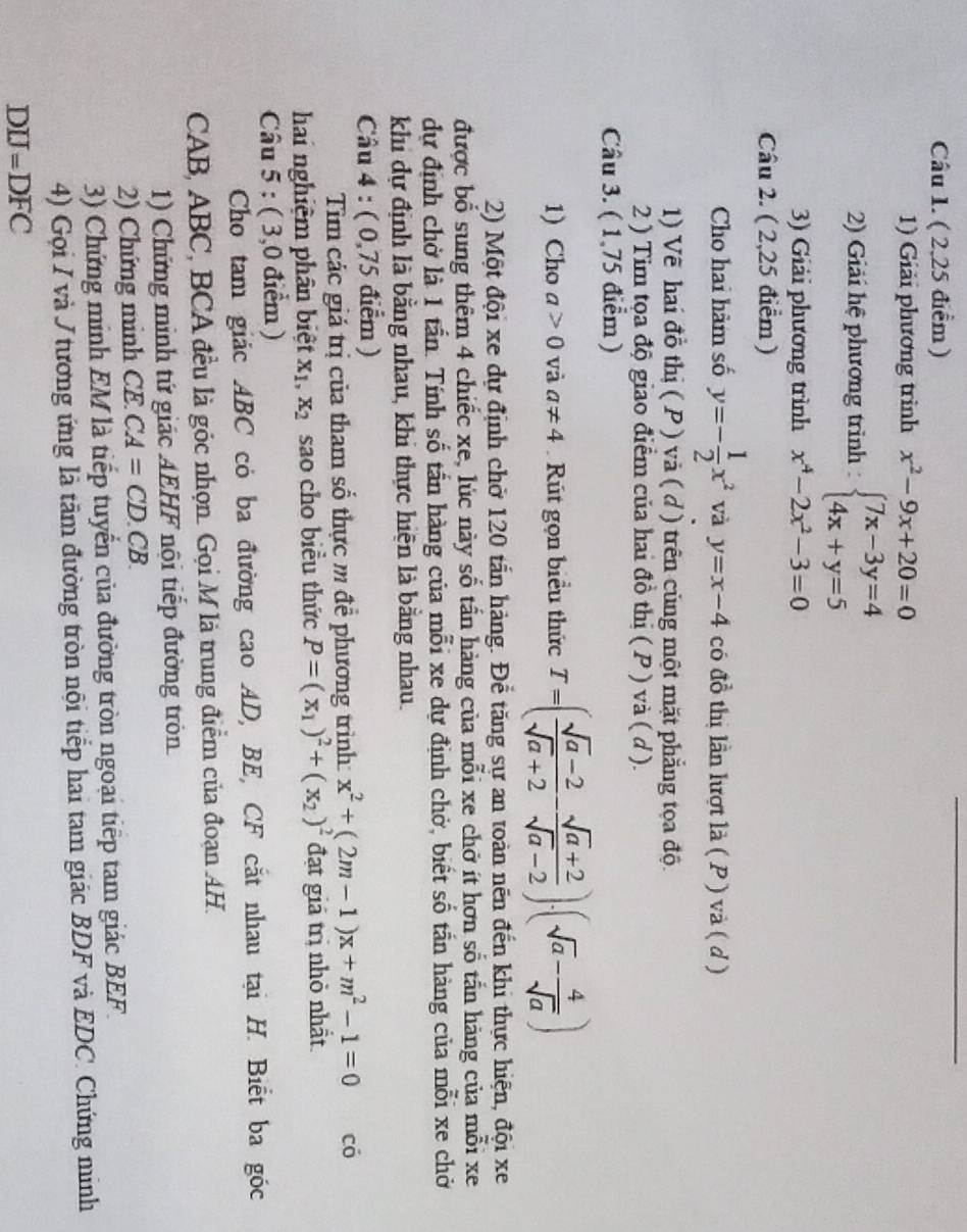 ( 2,25 điểm)
_
1) Giải phương trình x^2-9x+20=0
2) Giải hệ phương trình : beginarrayl 7x-3y=4 4x+y=5endarray.
3) Giải phương trình x^4-2x^2-3=0
Câu 2. ( 2,25 điểm )
Cho hai hàm số y=- 1/2 x^2 và y=x-4 có đồ thị lần lượt là ( P ) và ( d )
1) Về hai đồ thị ( P ) và ( d) trên cũng một mặt phẳng tọa độ.
2 ) Tim tọa độ giao điểm của hai đồ thị ( P ) và ( d ).
Câu 3. ( 1,75 điểm )
1) Cho a>0 và a!= 4 Rút gọn biểu thức T=( (sqrt(a)-2)/sqrt(a)+2 - (sqrt(a)+2)/sqrt(a)-2 )· (sqrt(a)- 4/sqrt(a) )
2) Một đội xe dự định chở 120 tấn hàng. Để tăng sự an toàn nên đến khi thực hiện, đội xe
được bổ sung thêm 4 chiếc xe, lúc này số tấn hàng của mỗi xe chở ít hơn số tắn hàng của mỗi xe
dự định chở là 1 tần. Tính số tấn hàng của mỗi xe dự định chở, biết số tấn hàng của mỗi xe chở
khi dự định là bằng nhau, khi thực hiện là bằng nhau.
Câu 4 : ( 0,75 điểm )
Tìm các giá trị của tham số thực m đề phương trình: x^2+(2m-1)x+m^2-1=0 có
hai nghiệm phân biệt X_1,X_2 sao cho biều thức P=(x_1)^2+(x_2)^2 đạt giả trị nhỏ nhất
Câu 5 : ( 3,0 điểm )
Cho tam giác ABC có ba đường cao AD, BE, CF cắt nhau tại H. Biết ba góc
CAB, ABC, BCA đều là góc nhọn. Gọi M là trung điểm của đoạn AH.
1) Chứng minh tứ giác AEHF nội tiếp đường tròn
2) Chứng minh CE CA=CD.CB.
3) Chứng minh EM là tiếp tuyển của đường tròn ngoại tiếp tam giác BEF.
4) Gọi I và J tương ứng là tâm đường tròn nội tiếp hai tam giác BDF và EDC. Chứng minh
DIJ=DFC