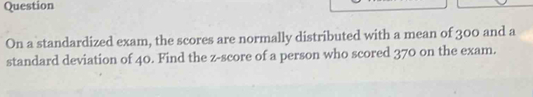 Question 
On a standardized exam, the scores are normally distributed with a mean of 300 and a 
standard deviation of 40. Find the z-score of a person who scored 370 on the exam.