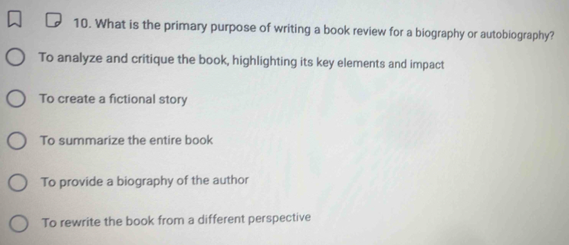 What is the primary purpose of writing a book review for a biography or autobiography?
To analyze and critique the book, highlighting its key elements and impact
To create a fictional story
To summarize the entire book
To provide a biography of the author
To rewrite the book from a different perspective