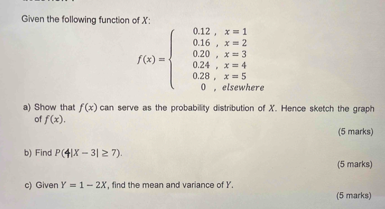 Given the following function of X :
f(x)=beginarrayl 0.12,x=1 0.16,x=2 0.20,x=3 0.24,x=4 0.28,x=5 0,x=6(5endarray.
ere 
a) Show that f(x) can serve as the probability distribution of X. Hence sketch the graph 
of f(x). 
(5 marks) 
b) Find P(4|X-3|≥ 7). 
(5 marks) 
c) Given Y=1-2X , find the mean and variance of Y. 
(5 marks)