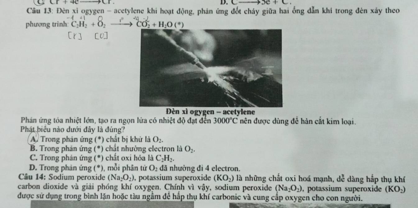 Cr+4c- CI. D. C _2O+C_
Câu 13: Đèn xỉ ogygen - acetylene khi hoạt động, phản ứng đốt cháy giữa hai ống dẫn khí trong đèn xảy theo
phương trinh: ^4C_2H_2+O_2to^(-14)CO_2+H_2O(^*)
Đèn xì ogygen - acetylene
Phản ứng tỏa nhiệt lớn, tạo ra ngọn lửa có nhiệt độ đạt đến 3000°C nên được dùng đề hàn cắt kim loại.
Phát biểu nào dưới đây là đúng?
A. Trong phản ứng (*) chất bị khử là O_2.
B. Trong phản ứng (*) chất nhường electron là O_2. 
* C. Trong phản ứng (*) chất oxi hỏa là C_2H_2. 
* D. Trong phản ứng (*), mỗi phân tử O_2 đã nhường đỉ 4 electron.
Câu 14: Sodium peroxide (Na_2O_2) , potassium superoxide (KO_2) là những chất oxi hoá mạnh, dễ dàng hắp thụ khí
carbon dioxide và giải phóng khí oxygen. Chính vì vậy, sodium peroxide (Na_2O_2) , potassium superoxide (KO_2)
được sử dụng trong bình lặn hoặc tàu ngầm để hấp thụ khí carbonic và cung cấp oxygen cho con người.