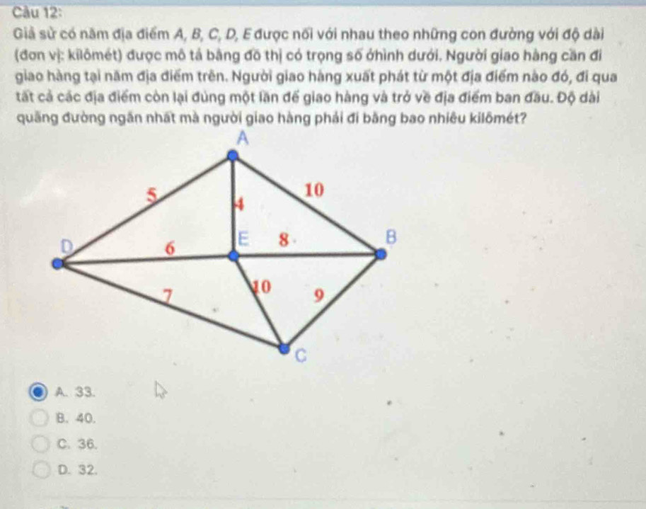 Giả sử có năm địa điểm A, B, C, D, E được nối với nhau theo những con đường với độ dài
(đơn vị: kilômét) được mô tả bằng đồ thị có trọng số ởhình dưới. Người giao hàng cần đi
giao hàng tại năm địa điểm trên. Người giao hàng xuất phát từ một địa điểm nào đó, đi qua
tất cả các địa điểm còn lại đùng một lần để giao hàng và trở về địa điểm ban đầu. Độ dài
A. 33.
B. 40.
C. 36.
D. 32.