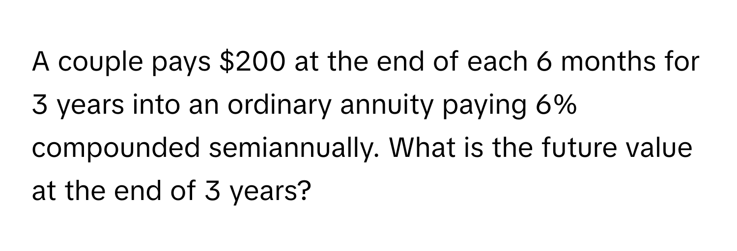 A couple pays $200 at the end of each 6 months for 3 years into an ordinary annuity paying 6% compounded semiannually. What is the future value at the end of 3 years?