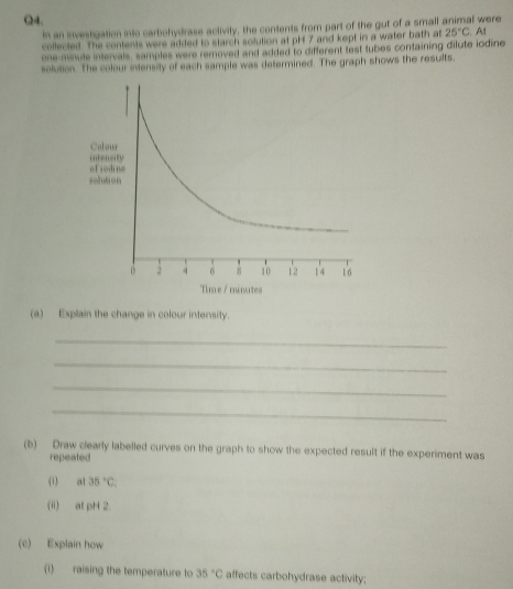In an investigation into carbohydrase activity, the contents from part of the gut of a small animal were 
collected. The contents were added to starch solution at pH 7 and kept in a water bath at 25°C
one-miule intervale, samples were removed and added to different test tubes containing dilute iodine . At 
solution. The colour intensity of each sample was determined. The graph shows the results, 
(a) Explain the change in colour intensity. 
_ 
_ 
_ 
_ 
(b) Draw clearly labelled curves on the graph to show the expected result if the experiment was 
repeated 
(1) al 35°C
(") atpH2. 
(c) Explain how 
(i) raising the temperature to 35°C affects carbohydrase activity;