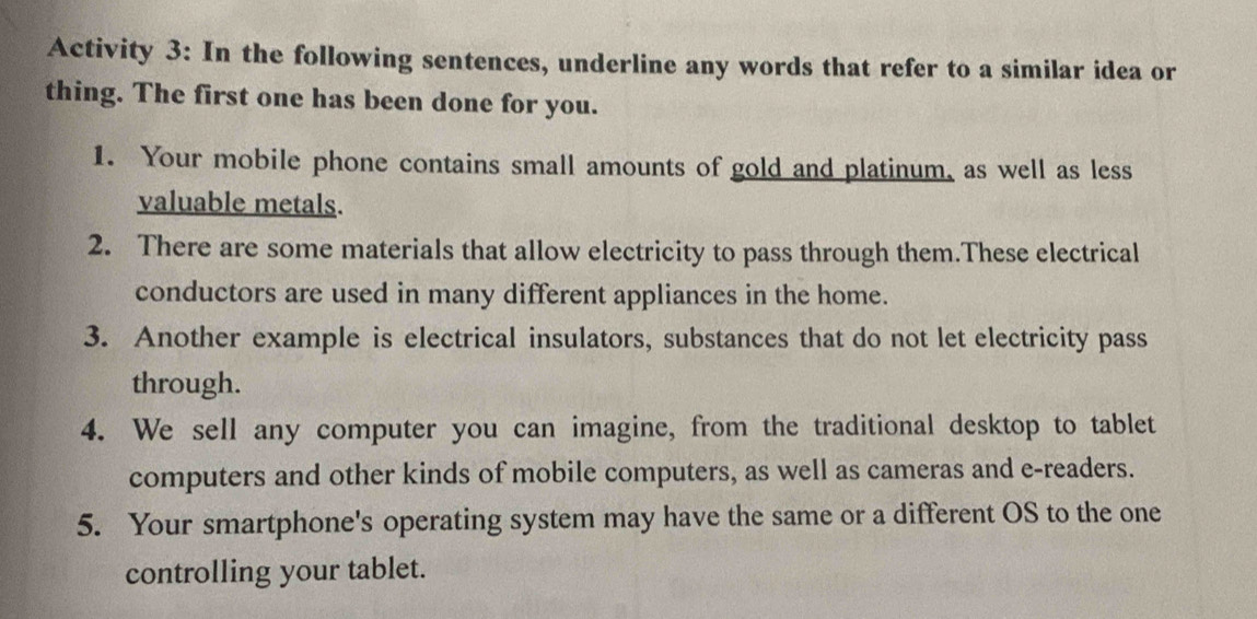 Activity 3: In the following sentences, underline any words that refer to a similar idea or 
thing. The first one has been done for you. 
1. Your mobile phone contains small amounts of gold and platinum, as well as less 
valuable metals. 
2. There are some materials that allow electricity to pass through them.These electrical 
conductors are used in many different appliances in the home. 
3. Another example is electrical insulators, substances that do not let electricity pass 
through. 
4. We sell any computer you can imagine, from the traditional desktop to tablet 
computers and other kinds of mobile computers, as well as cameras and e-readers. 
5. Your smartphone's operating system may have the same or a different OS to the one 
controlling your tablet.