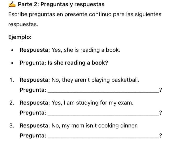 Parte 2: Preguntas y respuestas 
Escribe preguntas en presente continuo para las siguientes 
respuestas. 
Ejemplo: 
Respuesta: Yes, she is reading a book. 
Pregunta: Is she reading a book? 
1. Respuesta: No, they aren't playing basketball. 
Pregunta: _? 
2. Respuesta: Yes, I am studying for my exam. 
Pregunta: _? 
3. Respuesta: No, my mom isn't cooking dinner. 
Pregunta: _?