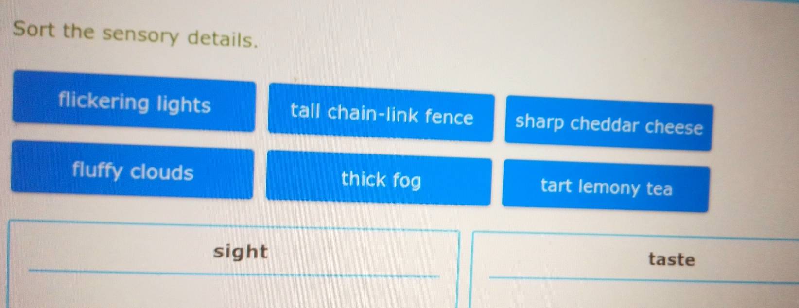 Sort the sensory details.
flickering lights tall chain-link fence sharp cheddar cheese
fluffy clouds thick fog tart lemony tea
sight
taste