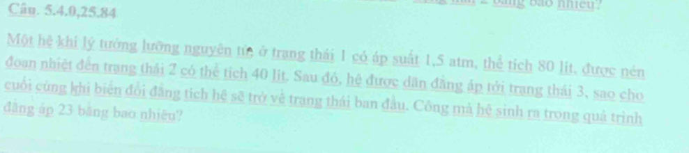 Câu. 5. 4. 0, 25. 84
ang bảo nhieu? 
Một hệ khi lý tưởng lưỡng nguyên tử ở trang thái 1 có áp suất 1,5 atm, thể tích 80 lit, được nén 
đoan nhiệt đến trang thái 2 có thể tích 40 lit. Sau đó, hệ được dân đầng áp tới trang thái 3, sao cho 
cuối cùng khì biến đổi đẳng tích hệ sẽ trở về trang thái ban đầu. Công mà hệ sinh ra trong quả trình 
đāng áp 23 băng bao nhiêu?