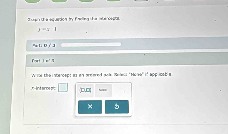 Graph the equation by finding the intercepts.
y=x-1
Part: 0 / 3
Part 1 of 3
Write the intercept as an ordered pair, Select "None" if applicable.
x-intercept: (□ ,□ ) None
×
