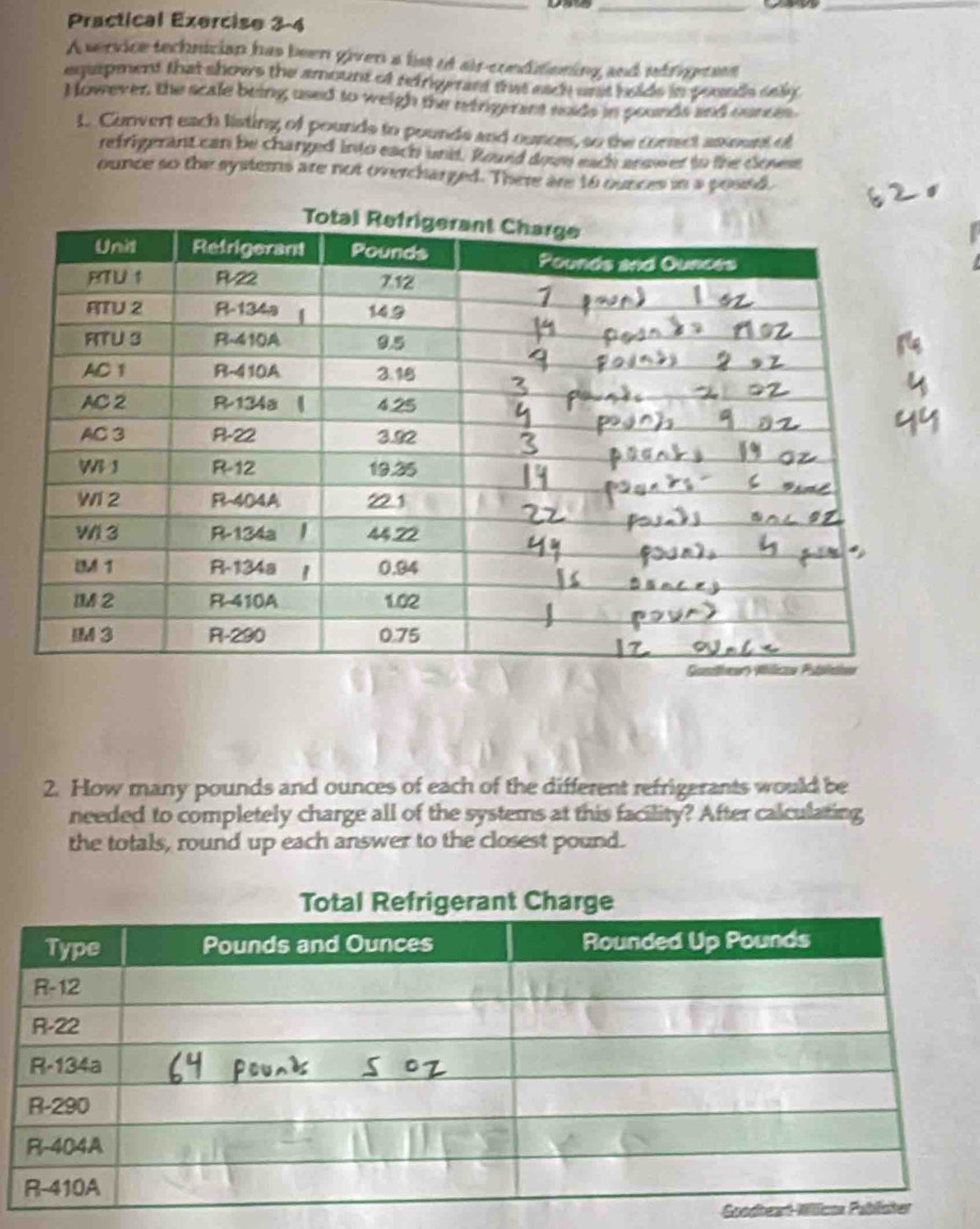 Practical Exercise 3-4 
A service technician has been given a list if air-conditioning and sefrigetses 
eqapment that shows the amount of refrigerard that each unst helds in pounds sely 
However, the scale being used to weigh the rerigerant sads in pounds and ounces. 
L. Convert each listing of pounds to pounds and ounces, so the comet anount of 
refrigerant can be charged into each und. Round down each answer to the closese 
ounce so the systemns are not overcharged. There are 1o ounces in a posed. 
2. How many pounds and ounces of each of the different refrigerants would be 
needed to completely charge all of the systems at this facility? After calculating 
the totals, round up each answer to the closest pound. 
Goo