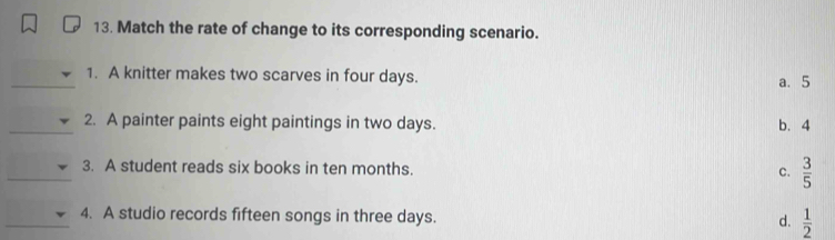 Match the rate of change to its corresponding scenario.
_1. A knitter makes two scarves in four days. a. 5
_
2. A painter paints eight paintings in two days. b. 4
_3. A student reads six books in ten months. C.  3/5 
_4. A studio records fifteen songs in three days.  1/2 
d.