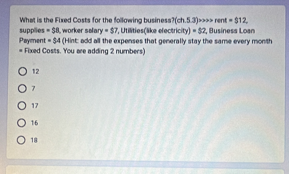 What is the Fixed Costs for the following business? (ch.5.3)>>>rent=$12, 
supplies =$8 , worker salary =$7 , Utilities(like electricity) =$2 , Business Loan
Payment =$4 (Hint: add all the expenses that generally stay the same every month
a Fixed Costs. You are adding 2 numbers)
12
7
17
16
18