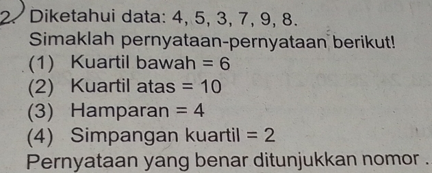 Diketahui data: 4, 5, 3, 7, 9, 8. 
Simaklah pernyataan-pernyataan berikut! 
(1) Kuartil bawah =6
(2) Kuartil atas =10
(3) Hamparan =4
(4) Simpangan kuartil =2
Pernyataan yang benar ditunjukkan nomor .