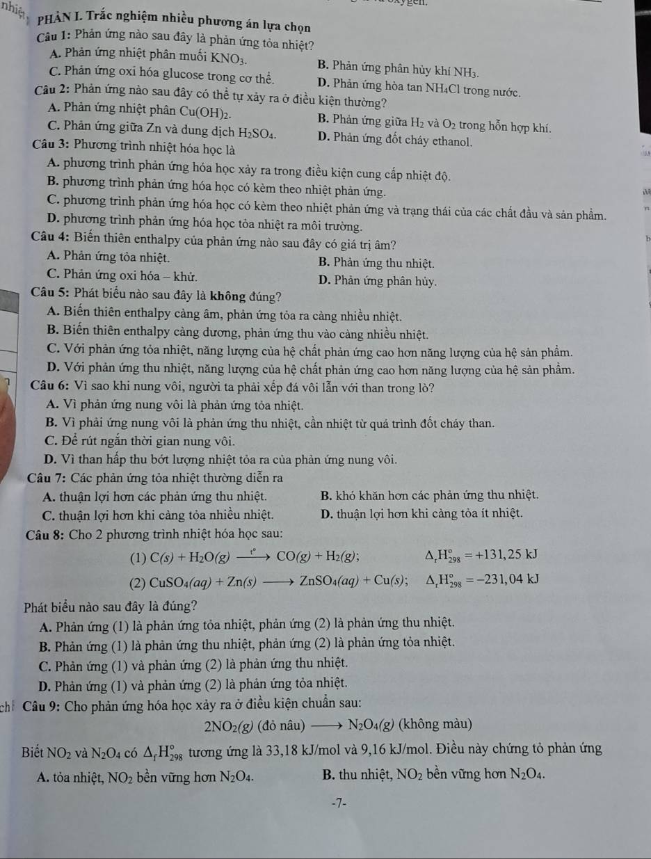 nhiệt  PHẢN I. Trắc nghiệm nhiều phương án lựa chọn
Câu 1: Phản ứng nào sau đây là phản ứng tỏa nhiệt?
A. Phản ứng nhiệt phân muối KNO_3. B. Phản ứng phân hủy khí NH₃.
C. Phản ứng oxi hóa glucose trong cơ thể. D. Phản ứng hòa tan NH₄Cl trong nước.
Câu 2: Phản ứng nào sau đây có thể tự xảy ra ở điều kiện thường?
A. Phản ứng nhiệt phân Cu(OH)_2. B. Phản ứng giữa H_2 và O_2 trong hỗn hợp khí.
C. Phản ứng giữa Zn và dung dịch H_2SO_4 D. Phản ứng đốt cháy ethanol.
Cu 3: Phương trình nhiệt hóa học là
A. phương trình phản ứng hóa học xảy ra trong điều kiện cung cấp nhiệt độ.
B. phương trình phản ứng hóa học có kèm theo nhiệt phản ứng.

C. phương trình phản ứng hóa học có kèm theo nhiệt phản ứng và trạng thái của các chất đầu và sản phẩm.
D. phương trình phản ứng hóa học tỏa nhiệt ra môi trường.
Câu 4: Biến thiên enthalpy của phản ứng nào sau đây có giá trị âm?
A. Phản ứng tỏa nhiệt. B. Phản ứng thu nhiệt.
C. Phản ứng oxi hóa - khử. D. Phản ứng phân hủy.
Câu 5: Phát biểu nào sau đây là không đúng?
A. Biến thiên enthalpy càng âm, phản ứng tỏa ra càng nhiều nhiệt.
B. Biến thiên enthalpy càng dương, phản ứng thu vào càng nhiều nhiệt.
C. Với phản ứng tỏa nhiệt, năng lượng của hệ chất phản ứng cao hơn năng lượng của hệ sản phẩm.
D. Với phản ứng thu nhiệt, năng lượng của hệ chất phản ứng cao hơn năng lượng của hệ sản phẩm.
Câu 6: Vì sao khi nung vôi, người ta phải xếp đá vôi lẫn với than trong lò?
A. Vì phản ứng nung vôi là phản ứng tỏa nhiệt.
B. Vì phải ứng nung vôi là phản ứng thu nhiệt, cần nhiệt từ quá trình đốt cháy than.
C. Để rút ngắn thời gian nung vôi.
D. Vì than hấp thu bớt lượng nhiệt tỏa ra của phản ứng nung vôi.
Câu 7: Các phản ứng tỏa nhiệt thường diễn ra
A. thuận lợi hơn các phản ứng thu nhiệt. B. khó khăn hơn các phản ứng thu nhiệt.
C. thuận lợi hơn khi càng tỏa nhiều nhiệt. D. thuận lợi hơn khi càng tòa ít nhiệt.
Câu 8: Cho 2 phương trình nhiệt hóa học sau:
(1) C(s)+H_2O(g)xrightarrow rCO(g)+H_2(g); 1 H_(298)°=+131,25kJ
(2) CuSO_4(aq)+Zn(s)to ZnSO_4(aq)+Cu(s);△ _rH_(298)°=-231,04kJ
Phát biểu nào sau đây là đúng?
A. Phản ứng (1) là phản ứng tỏa nhiệt, phản ứng (2) là phản ứng thu nhiệt.
B. Phản ứng (1) là phản ứng thu nhiệt, phản ứng (2) là phản ứng tỏa nhiệt.
C. Phản ứng (1) và phản ứng (2) là phản ứng thu nhiệt.
D. Phản ứng (1) và phản ứng (2) là phản ứng tỏa nhiệt.
chỉ Câu 9: Cho phản ứng hóa học xảy ra ở điều kiện chuẩn sau:
2NO_2(g) (donhat au 1) to N_2O_4(g) (không màu)
Biết NO_2 và N_2O_4 có △ _fH_(298)° tương ứng là 33,18 kJ/mol và 9,16 kJ/mol. Điều này chứng tỏ phản ứng
A. tỏa nhiệt, NO_2 bền vững hơn N_2O_4. B. thu nhiệt, NO_2 bền vững hơn N_2O_4.
-7-