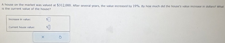 A house on the market was valued at $312,000. After several years, the value increased by 19%. By how much did the house's value increase in dollars? What 
is the current value of the house? 
Increase in value: 
Current house value: 
×