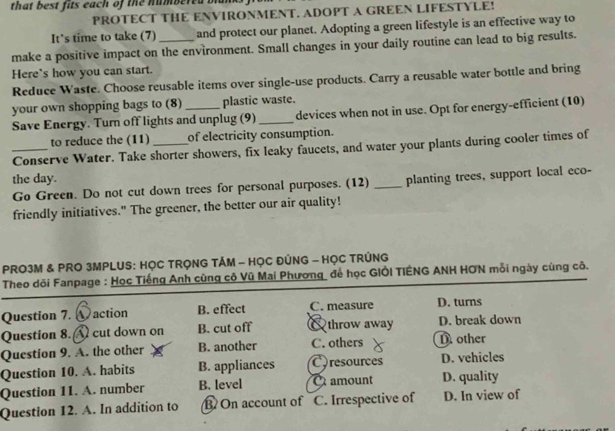 that best fits each of the numbered blan 
PROTECT THE ENVIRONMENT. ADOPT A GREEN LIFESTYLE!
It's time to take (7) and protect our planet. Adopting a green lifestyle is an effective way to
make a positive impact on the environment. Small changes in your daily routine can lead to big results.
Here's how you can start.
Reduce Waste. Choose reusable items over single-use products. Carry a reusable water bottle and bring
your own shopping bags to (8) _plastic waste.
Save Energy. Turn off lights and unplug (9) _devices when not in use. Opt for energy-efficient (10)
to reduce the (11) of electricity consumption.
_Conserve Water. Take shorter showers, fix leaky faucets, and water your plants during cooler times of
the day.
Go Green. Do not cut down trees for personal purposes. (12) _planting trees, support local eco-
friendly initiatives." The greener, the better our air quality!
PRO3M & PRO 3MPLUS: HỌC TRỌNG TÂM - HỌC ĐÚNG - HỌC TRÚNG
Theo dõi Fanpage : Học Tiếng Anh cùng cô Vũ Mai Phương để học GIÔI TIÉNG ANH HON mỗi ngày cùng cô.
Question 7. action B. effect C. measure
D. turns
throw away
Question 8. cut down on B. cut off D. break down
Question 9. A. the other B. another C. others
D other
Question 10. A. habits B. appliances Coresources D. vehicles
amount
Question 11. A. number B. level D. quality
Question 12. A. In addition to B On account of C. Irrespective of D. In view of