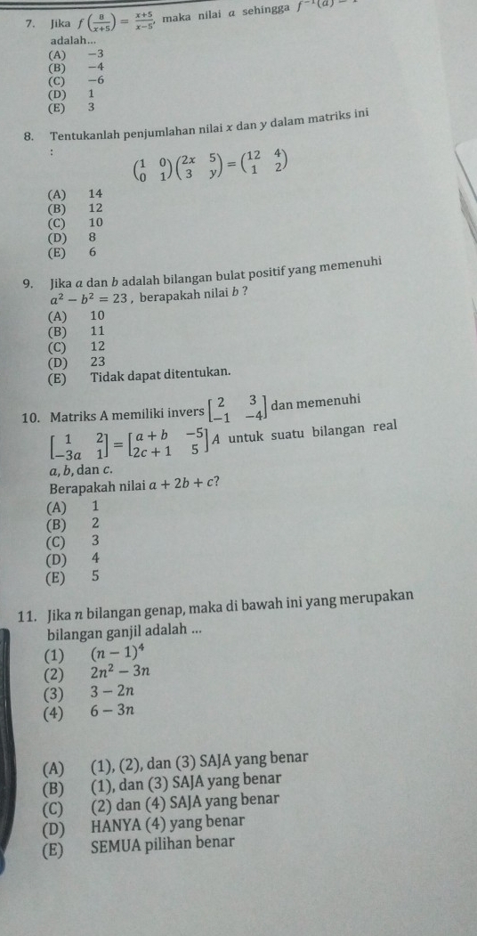 Jika f( 8/x+5 )= (x+5)/x-5 , maka nilai α sehingga f^(-1)(a)-
adalah...
(A) -3
(B) -4
(C) -6
(D) 1
(E) 3
8. Tentukanlah penjumlahan nilai x dan y dalam matriks ini
: beginpmatrix 1&0 0&1endpmatrix beginpmatrix 2x&5 3&yendpmatrix =beginpmatrix 12&4 1&2endpmatrix
(A) 14
(B) 12
(C) 10
(D) 8
(E) 6
9. Jika a dan b adalah bilangan bulat positif yang memenuhi
a^2-b^2=23 , berapakah nilai b ?
(A) 10
(B) 11
(C) 12
(D) 23
(E) Tidak dapat ditentukan.
10. Matriks A memiliki invers beginbmatrix 2&3 -1&-4endbmatrix dan memenuhi
beginbmatrix 1&2 -3a&1endbmatrix =beginbmatrix a+b&-5 2c+1&5endbmatrix A untuk suatu bilangan real
a, b, dan c.
Berapakah nilai a+2b+c ?
(A) 1
(B) 2
(C) 3
(D) 4
(E) 5
11. Jika n bilangan genap, maka di bawah ini yang merupakan
bilangan ganjil adalah ...
(1) (n-1)^4
(2) 2n^2-3n
(3) 3-2n
(4) 6-3n
(A) (1), (2), dan (3) SAJA yang benar
(B) (1), dan (3) SAJA yang benar
(C) (2) dan (4) SAJA yang benar
(D) HANYA (4) yang benar
(E) SEMUA pilihan benar