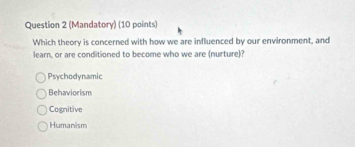 (Mandatory) (10 points)
Which theory is concerned with how we are influenced by our environment, and
learn, or are conditioned to become who we are (nurture)?
Psychodynamic
Behaviorism
Cognitive
Humanism