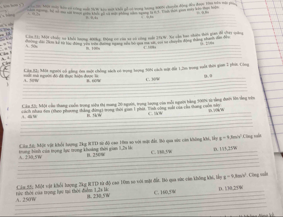 lôn hơn y')  n SB: Một máy kéo có công suất 5kW kéo một khổi gỗ có trọng lượng 800N chuyển động đều được 10m trên mật phần
năm ngang, hệ số ma sát trượt giữa khỏi gỗ và mặt phẳng năm ngang là 0,5. Tỉnh thời gian máy kéo thực hiện:
(x bằng A. 0,2s
D. 0,8s
B. 0,4s C. 0,6s
t('x nhy
x Jón b
u 13.
ên kiế
Câu 51; Một chiếc xe khổi lượng 400kg. Động cơ của xe có công suất 25kW. Xe cần bao nhiêu thời gian để chạy quang
đường đài 2km kể từ lúc đứng yên trên đường ngang nều bỏ qua ma sát, coi xe chuyên động thắng nhanh dẫn đều
. n % D. 216s
A. 50s
C. n% B. 100s C.108s
Câu J
_
A. 4.
Câu
. Câu 52; Một người cổ gẳng ôm một chồng sách có trọng lượng 50N cách mặt đất 1,2m trong suốt thời gian 2 phút. Công
suất mà người đó đã thực hiện được là:
j C. 30W D. 0
A. 50W B. 60W
_
_
Câu 53; Một cầu thang cuốn trọng siêu thị mang 20 người, trọng lượng của mỗi người bằng 500N từ tằng dưới lên tằng trên
cách nhau 6m (theo phương thẳng đứng) trong thời gian 1 phút. Tính công suất của cầu thang cuốn này:
_
A. 4kW B. 5kW _C. 1kW D.10kW
_
_
__
_
_
_
_
Câu 54: Một vật khối lượng 2kg RTD từ độ cao 10m so với mặt đất. Bỏ qua sức cản không khí, lấy g=9,8m/s^2.Công suất
trung bình của trọng lực trong khoảng thời gian 1,2s là:
A. 230,5W B. 250W C. 180,5W D. 115,25W
_
_
_
__
Câu 55: Một vật khối lượng 2kg RTD từ độ cao 10m so với mặt đất. Bỏ qua sức cản không khí, lấy g=9,8m/s^2. Công suất
tức thời của trọng lực tại thời điểm 1,2s là:
_
_
_
A. 250W _B. 230,5W C. 160,5W D. 130,25W_
_
ng kế