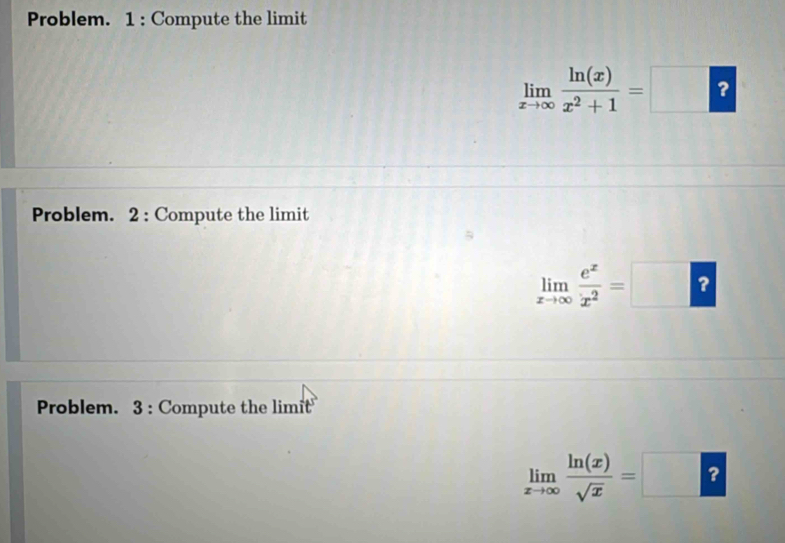 Problem. 1 : Compute the limit
limlimits _xto ∈fty  ln (x)/x^2+1 =□ ? 
Problem. 2 : Compute the limit
limlimits _xto ∈fty  e^x/x^2 =□ ? 
Problem. 3 : Compute the limit
limlimits _xto ∈fty  ln (x)/sqrt(x) =□ ?