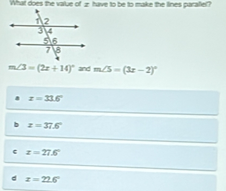 What does the value of z have to be to make the lines paraliel?
m∠ 3=(2x+14)^circ  and m∠ 5=(3x-2)^circ 
a x=33.6°
b x=37.6°
c x=27.6°
d x=22.6°