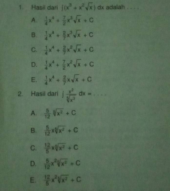 Hasil dari ∈t (x^3+x^2sqrt(x)) dx adalah . . . .
A.  1/4 x^4+ 7/2 x^3sqrt(x)+C
B.  1/4 x^4+ 2/7 x^3sqrt(x)+C
C.  1/4 x^4+ 2/7 x^2sqrt(x)+C
D.  1/4 x^4+ 7/2 x^2sqrt(x)+C
E.  1/4 x^4+ 2/7 xsqrt(x)+C
2. Hasil dari ∈t  x^2/sqrt[5](x^3) dx=...
A.  5/12 sqrt[5](x^2)+C
B.  5/12 xsqrt[5](x^2)+C
C.  12/5 xsqrt[5](x^2)+C
D.  5/12 x^2sqrt[5](x^2)+C
E.  12/5 x^2sqrt[5](x^2)+C