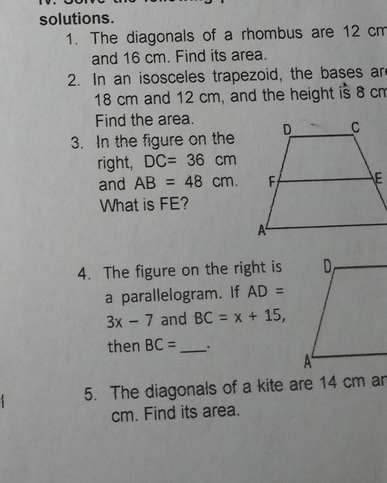 solutions. 
1. The diagonals of a rhombus are 12 cm
and 16 cm. Find its area. 
2. In an isosceles trapezoid, the bases are
18 cm and 12 cm, and the height is 8 cm
Find the area. 
3. In the figure on the 
right, DC=36cm
and AB=48cm. 
What is FE? 
4. The figure on the right is 
a parallelogram. If AD=
3x-7 and BC=x+15, 
then BC= _` 
5. The diagonals of a kite are 14 cm an
cm. Find its area.