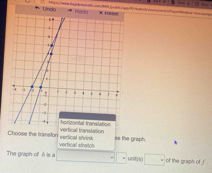 Assig Nuev 1 
https://www.bigideasmath.com/MRL/public/app/#/student/assessment;isPlayerWindow=true;assign 
Undo 
vertical translation 
Choose the transfor vertical shrink es the graph. 
vertical stretch 
The graph of h is a □ 111
d=frac n v v unit(s) □ v of the graph of f.