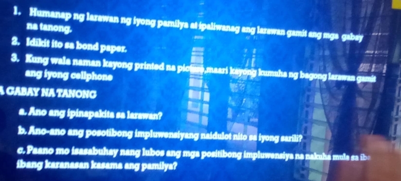 Humanap ng larawan ng iyong pamilya at ipaliwanag ang larawan gamit ang mga gabsy 
na tanong. 
2. Idikit ito sa bond paper. 

3. Kung wala naman kayong printed na picture,maari kayong kumuha ng bagong larawan gamit 
ang iyong cellphone 
A GABAY NA TANONG 
a. Ano ang ipinapakita sa larawan? 
_  
b. Ano-ano ang posotibong impluwensiyang naidulot nito sa iyong sarili? 
c. Paano mo isasabuhay nang lubos ang mga positibong impluwensiya na nakuha mula sa iba 
ibang karanasan kasama ang pamilya?