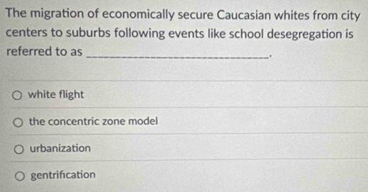 The migration of economically secure Caucasian whites from city
centers to suburbs following events like school desegregation is
referred to as_
.
white flight
the concentric zone model
urbanization
gentrifcation