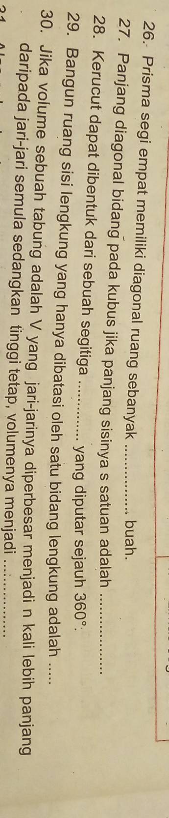 Prisma segi empat memiliki diagonal ruang sebanyak_ 
buah. 
27. Panjang diagonal bidang pada kubus jika panjang sisinya s satuan adalah_ 
28. Kerucut dapat dibentuk dari sebuah segitiga_ 
yang diputar sejauh 360° : 
29. Bangun ruang sisi lengkung yang hanya dibatasi oleh satu bidang lengkung adalah ..... 
30. Jika volume sebuah tabung adalah V yang jari-jarinya diperbesar menjadi n kali lebih panjang 
daripada jari-jari semula sedangkan tinggi tetap, volumenya menjadi_