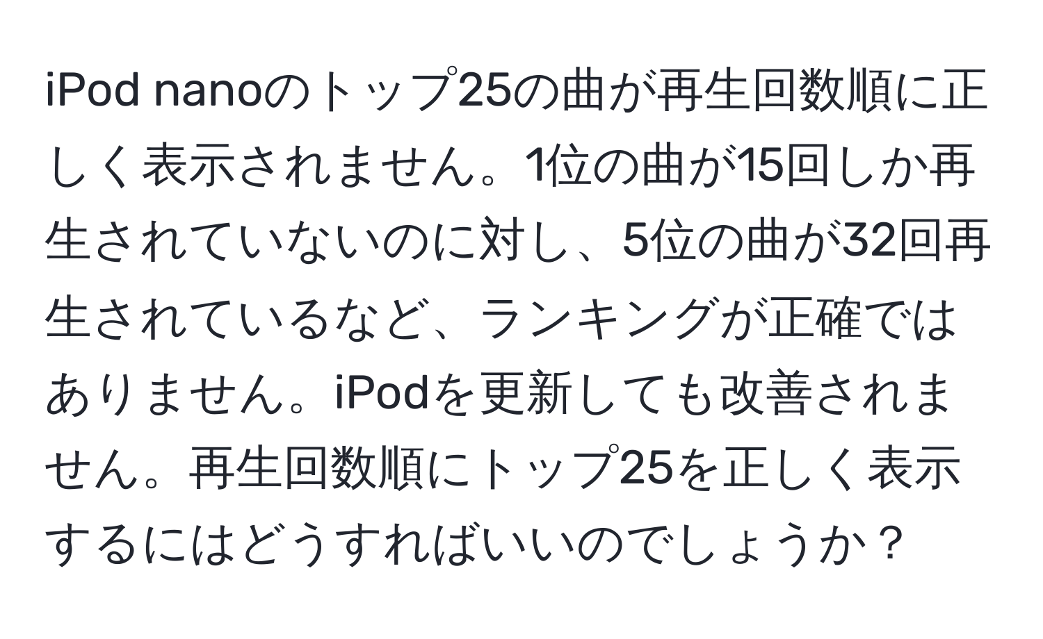 iPod nanoのトップ25の曲が再生回数順に正しく表示されません。1位の曲が15回しか再生されていないのに対し、5位の曲が32回再生されているなど、ランキングが正確ではありません。iPodを更新しても改善されません。再生回数順にトップ25を正しく表示するにはどうすればいいのでしょうか？