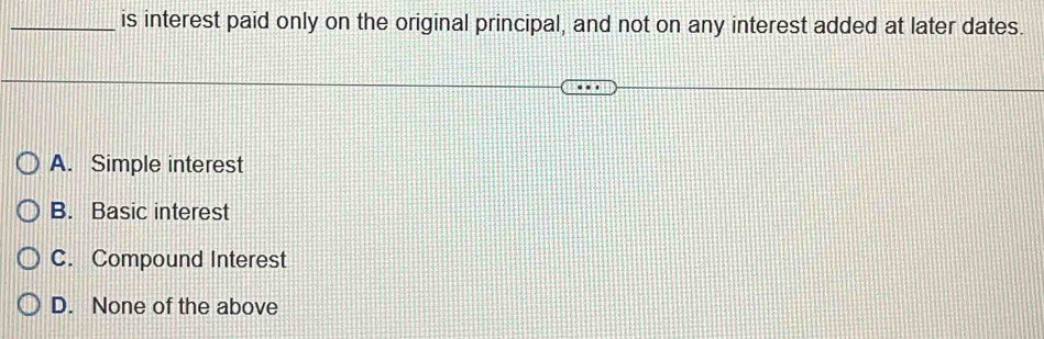 is interest paid only on the original principal, and not on any interest added at later dates.
A. Simple interest
B. Basic interest
C. Compound Interest
D. None of the above