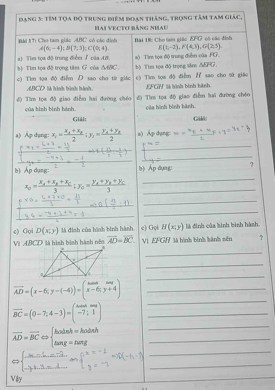 đạng 3: tÌm tọa đọ trung điêm đoạn thảng, trọng tâm tam giác,
HAI VECTơ BẢNG NHAU
Bài 17: Cho tam giác ABC có các đỉnh Bài 18: Cho tam giác EFG có các đỉnh
A(6;-4);B(7;3);C(0;4).
E(1;-2),F(4;3),G(2;5).
a) Tìm tọa độ trung điểm I của AB. a) Tìm tọa độ trung điểm của FG.
b) Tìm tọa độ trọng tâm G của △ ABC. b) Tìm tọa độ trọng tâm △ EFG.
c) Tìm tọa độ điểm D sao cho tứ giác c) Tìm tọa độ điểm H sao cho tứ giác
ABCD là hình bình hành. EFGH là hình bình hành.
d) Tìm tọa độ giao điểm hai đường chéo d) Tìm tọa độ giao điểm hai đường chéo
của hình bình hành. của hình bình hành.
Giải: Giải:
a) Áp dụng: x_1=frac x_A+x_B2;y_1=frac y_A+y_B2 a) Áp dụng:
_
_
b) Áp dụng: b) Áp dụng:
？
_ x_G=frac x_A+x_B+x_C3;y_G=frac y_A+y_B+y_C3
_
_
_
c) Gọi D(x;y) là đỉnh của hình bình hành. c) Gọi H(x;y) là đỉnh của hình bình hành.
Vì ABCD là hình bình hành nên vector AD=vector BC. Vì EFGH là hình bình hành nên ?
_
_
_
_ vector AD=(x-6;y-(-4))=(beginarrayr hoinh x-6;y+4endarray )
_
_ vector BC=(0-7;4-3)=beginpmatrix hoinhnag -7;1endpmatrix
_ overline AD=overline BCLeftrightarrow beginarrayl hodnh=hodnh tung=tungendarray.
_
Leftrightarrow beginarrayl ..36,..... endarray _...........
_
_
Vậy
