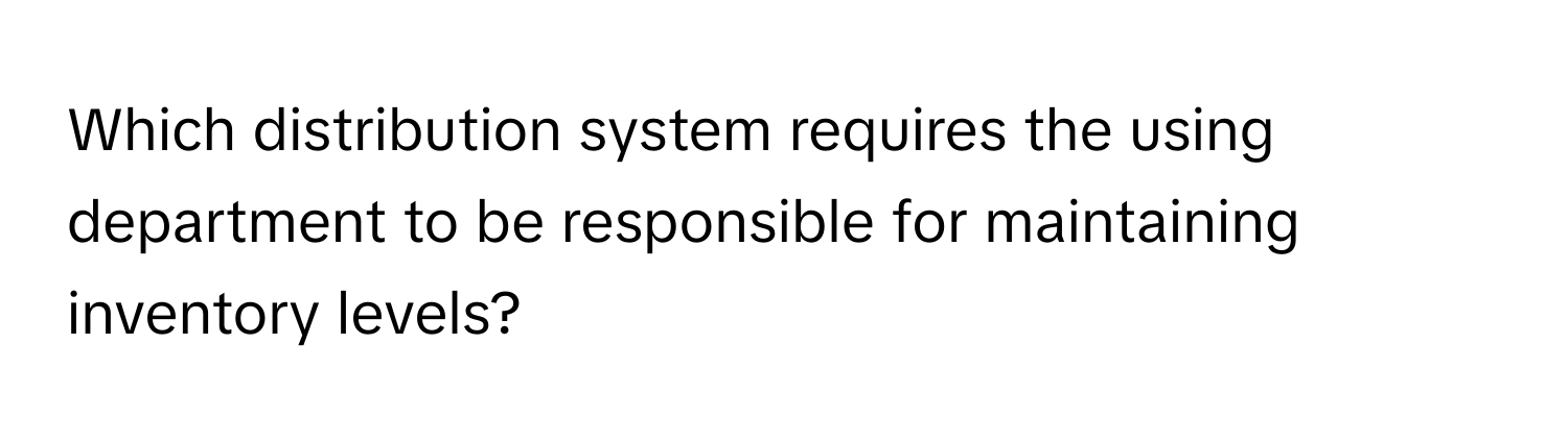 Which distribution system requires the using department to be responsible for maintaining inventory levels?