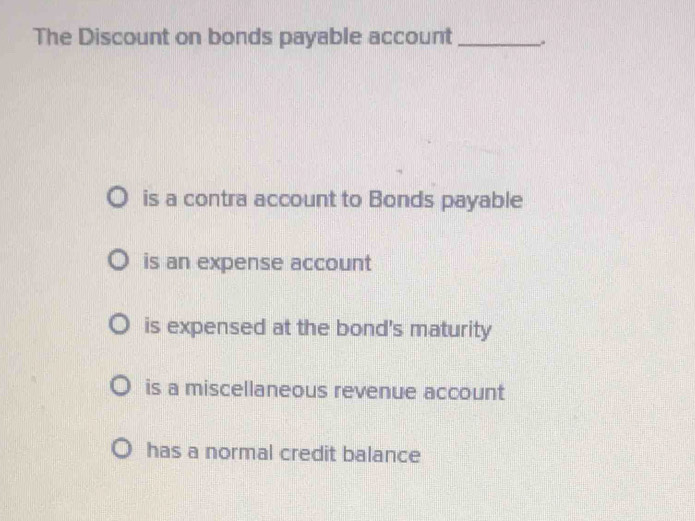 The Discount on bonds payable account _.
is a contra account to Bonds payable
is an expense account
is expensed at the bond's maturity
is a miscellaneous revenue account
has a normal credit balance