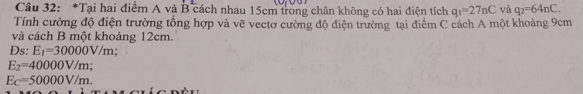 Tại hai điểm A và * B cách nhau 15cm trong chân không có hai điện tích q_1=27nC và q_2=64nC. 
Tính cường độ điện trường tổng hợp và vẽ vectơ cường độ điện trường tại điểm C cách A một khoảng 9cm
và cách B một khoảng 12cm. 
Ds: E_1=30000V/m;
E_2=40000V/m;
E_C=50000V/m.