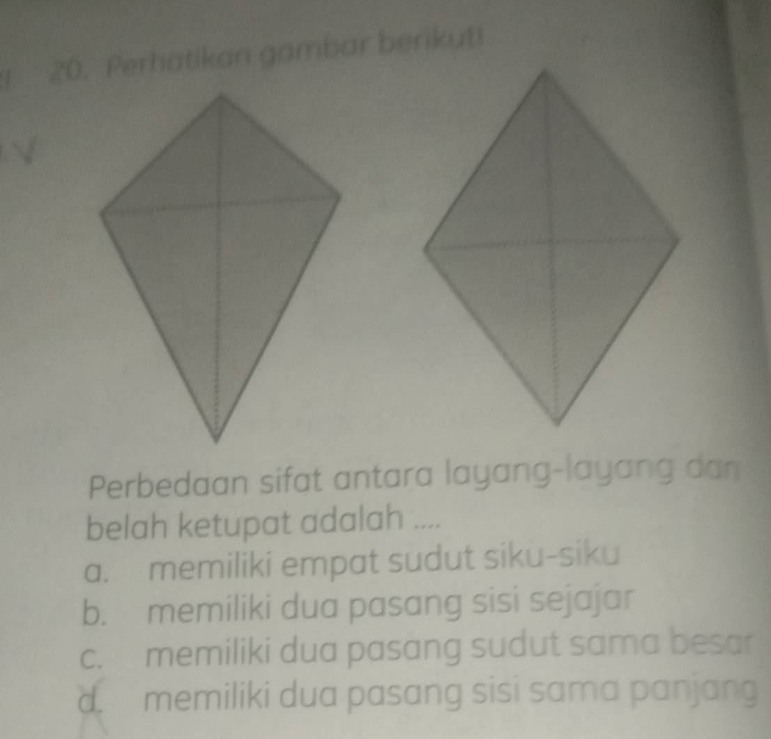 Perhatikan gambar berikut!
Perbedaan sifat antara layang-layang dan
belah ketupat adalah ....
a. memiliki empat sudut siku-siku
b. memiliki dua pasang sisi sejajar
c. memiliki dua pasang sudut sama besar
d. memiliki dua pasang sisi sama panjang