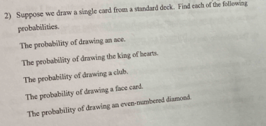 Suppose we draw a single card from a standard deck. Find each of the following 
probabilities. 
The probability of drawing an ace. 
The probability of drawing the king of hearts, 
The probability of drawing a club. 
The probability of drawing a face card. 
The probability of drawing an even-numbered diamond.