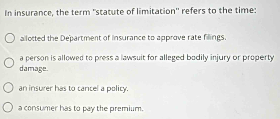 In insurance, the term ''statute of limitation'' refers to the time:
allotted the Department of Insurance to approve rate filings.
a person is allowed to press a lawsuit for alleged bodily injury or property
damage.
an insurer has to cancel a policy.
a consumer has to pay the premium.