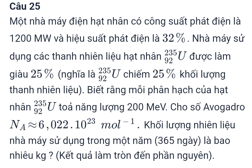 Một nhà máy điện hạt nhân có công suất phát điện là
1200 MW và hiệu suất phát điện là 32%. Nhà máy sử 
dụng các thanh nhiên liệu hạt nhân _(92)^(235)U được làm 
giàu 25 % (nghĩa là _(92)^(235)U chiếm 25 % khối lượng 
thanh nhiên liệu). Biết rằng mỗi phân hạch của hạt 
nhân _(92)^(235)U toả năng lượng 200 MeV. Cho số Avogadro
N_Aapprox 6,022.10^(23)mol^(-1). Khối lượng nhiên liệu 
nhà máy sử dụng trong một năm (365 ngày) là bao 
nhiêu kg ? (Kết quả làm tròn đến phần nguyên).