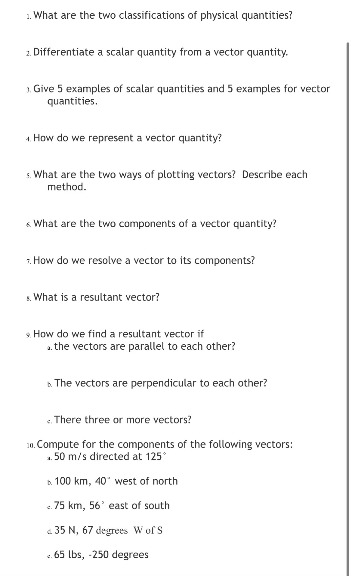 What are the two classifications of physical quantities? 
2 Differentiate a scalar quantity from a vector quantity. 
3. Give 5 examples of scalar quantities and 5 examples for vector 
quantities. 
4. How do we represent a vector quantity? 
s. What are the two ways of plotting vectors? Describe each 
method. 
6. What are the two components of a vector quantity? 
How do we resolve a vector to its components? 
8. What is a resultant vector? 
9 How do we find a resultant vector if 
the vectors are parallel to each other? 
b The vectors are perpendicular to each other? 
There three or more vectors? 
10. Compute for the components of the following vectors: 
a 50 m/s directed at 125°
b. 100 km, 40° west of north 
c. 75 km, 56° east of south 
a 35 N, 67 degrees W of S
65 lbs, -250 degrees