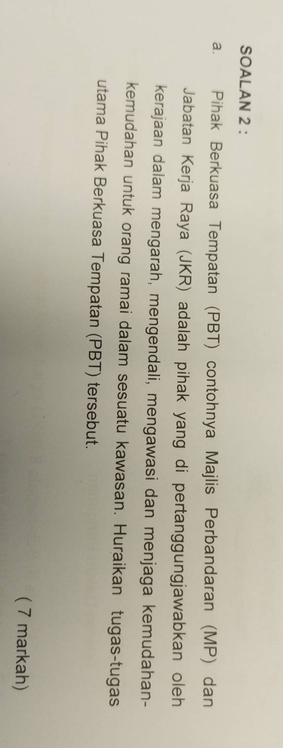 SOALAN 2 : 
a. Pihak Berkuasa Tempatan (PBT) contohnya Majlis Perbandaran (MP) dan 
Jabatan Kerja Raya (JKR) adalah pihak yang di pertanggungjawabkan oleh 
kerajaan dalam mengarah, mengendali, mengawasi dan menjaga kemudahan- 
kemudahan untuk orang ramai dalam sesuatu kawasan. Huraikan tugas-tugas 
utama Pihak Berkuasa Tempatan (PBT) tersebut. 
( 7 markah)