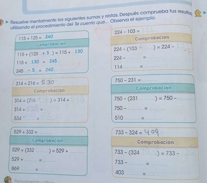 Resuelve mentalmente las siguientes sumas y restas. Después comprueba tus resultad 
utilizando el procedimiento del Te cuento que... Observa el ejemplo.
224-103=
115+125=_ 240
Comprobacion Comprobación
224-(103 _ ) =224- _
115+(125+5)=115+_ 130
224- _=_
115+130=245
245-5=240
114 _ =_ 
_ 750-231=
314+216=
Comprobación Comprobación
314+(216 ) =314+ 750-(231 _ ) =750- _
314+ _ =_ 
750- _  =_ 
534 _ =_ 
510 _ =_ 
_ 529+332=
_ 733-324=
Comprobación Comprobación
529+(332 _ ) =529+ _  733-(324 _ ) =733- _
529+ _=_
733- _ =_
869 _ = _ 403 _=_ 
Pensamiento crítico