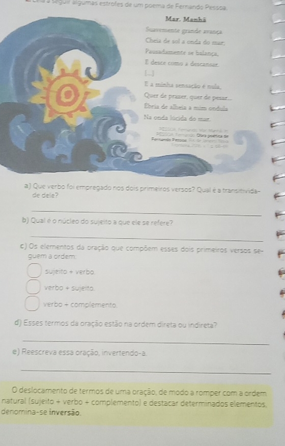 a s eguir algumas estrofes de um poema de Ferando Pessoa.
a) Que verbo foi empregado nos dois primeiros versos? Qual é a transitivida-
de dele?
_
b) Qual é o núcleo do sujeito a que ele se refere?
_
c) Os elementos da oração que compõem esses dois primeiros versos se-
guem a ordem:
sujeito + verbo
verbo + sujeito.
verbo + complemento.
d) Esses termos da oração estão na ordem direta ou indireta?
_
e) Reescreva essa oração, invertendo-a.
_
O deslocamento de termos de uma oração, de modo a romper com a ordem
natural (sujeito + verbo + complemento) e destacar determinados elementos,
denomina-se inversão.