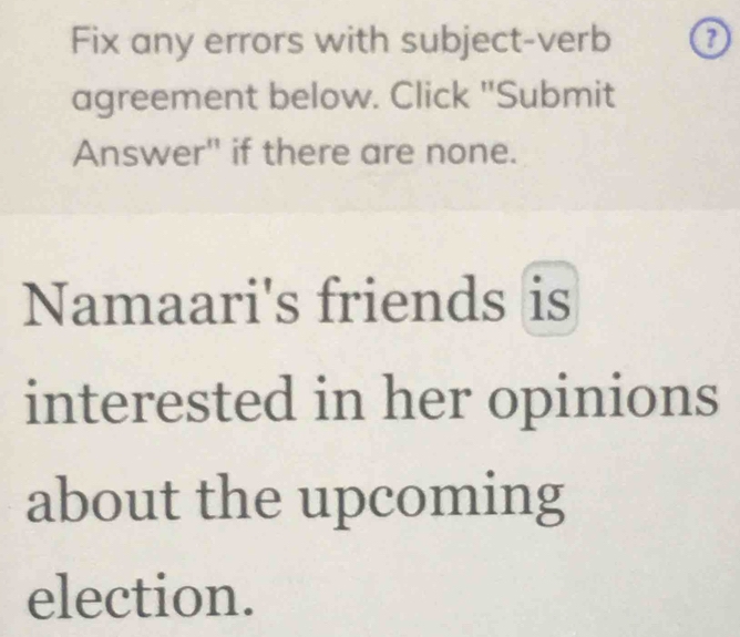 Fix any errors with subject-verb 
agreement below. Click "Submit 
Answer" if there are none. 
Namaari's friends is 
interested in her opinions 
about the upcoming 
election.