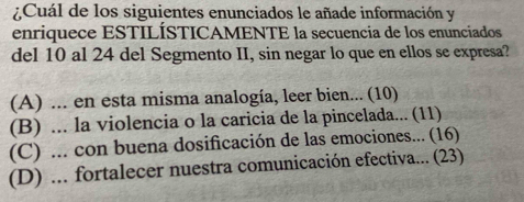 ¿Cuál de los siguientes enunciados le añade información y
enriquece ESTILÍSTICAMENTE la secuencia de los enunciados
del 10 al 24 del Segmento II, sin negar lo que en ellos se expresa?
(A) ... en esta misma analogía, leer bien... (10)
(B) ... la violencia o la caricia de la pincelada... (11)
(C) ... con buena dosificación de las emociones... (16)
(D) ... fortalecer nuestra comunicación efectiva... (23)