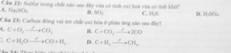 Cầu 22: Sulfur trong chất nào sau đây vừa có tỉnh oxỉ hoa vừa có tỉnh khú?
A. Na_2SO_4
B. SO_2. C. H_2S. D. H_2SO_4
Cầu 23: Carbon đóng vai trò chất oxi hóa ở phản ứng nào sau đây?
A. C+O_2xrightarrow ell CO_2
B. C+CO_2xrightarrow ?2CO
C+H_2Oxrightarrow Longleftrightarrow CO+H_2. D. C+H_2xrightarrow phi CH_4.