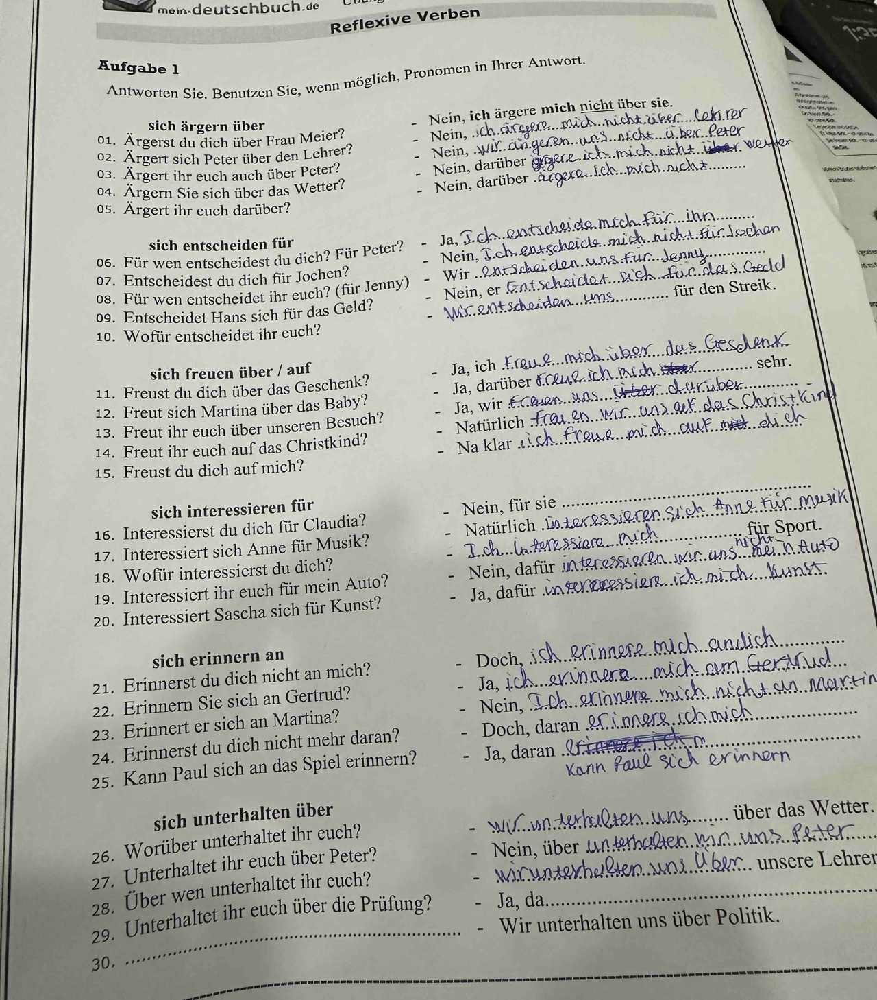 Reflexive Verben
Aufgabe 1
Antworten Sie. Benutzen Sie, wenn möglich, Pronomen in Ihrer Antwort
Nein, ich ärgere mich nicht über sie.
sich ärgern über
01. Ärgerst du dich über Frau Meier?
Nein, chan_
02. Ärgert sich Peter über den Lehrer?
Nein, W.._
03. Ärgert ihr euch auch über Peter?
Nein, darüber_
04. Ärgern Sie sich über das Wetter?
Nein, darüber
_
05. Ärgert ihr euch darüber?
sich entscheiden für
Ja,
_
06. Für wen entscheidest du dich? Für Peter? Nein._
   
07. Entscheidest du dich für Jochen?_
08. Für wen entscheidet ihr euch? (für Jenny) Nein, er_
für den Streik.
09. Entscheidet Hans sich für das Geld?
10. Wofür entscheidet ihr euch?
sich freuen über / auf
_
Ja, ich .!
11. Freust du dich über das Geschenk? __sehr.
Ja, darüber &
12. Freut sich Martina über das Baby?
13. Freut ihr euch über unseren Besuch? Ja, wir £_
14. Freut ihr euch auf das Christkind? Natürlich_
Na klar
15. Freust du dich auf mich?
sich interessieren für
16. Interessierst du dich für Claudia? Nein, für sie_
_
17. Interessiert sich Anne für Musik?  Natürlich _
18. Wofür interessierst du dich?
19. Interessiert ihr euch für mein Auto?  Nein, dafür_
20. Interessiert Sascha sich für Kunst?  Ja, dafür 
sich erinnern an
21. Erinnerst du dich nicht an mich? Doch, 
_
Ja, 1_
22. Erinnern Sie sich an Gertrud?
23. Erinnert er sich an Martina? Nein, _
_
24. Erinnerst du dich nicht mehr daran? Doch, daran
25. Kann Paul sich an das Spiel erinnern? Ja, daran_
26. Worüber unterhaltet ihr euch?
_
sich unterhalten über
_
ber das Wetter.
27. Unterhaltet ihr euch über Peter?_
Nein, über
ü  r  L ehrer
28. Über wen unterhaltet ihr euch?_
_
29. Unterhaltet ihr euch über die Prüfung? Ja, da
Wir unterhalten uns über Politik.
30.